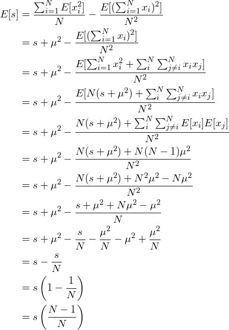 \begin{align*} E[s] &= \frac{\sum_{i=1}^N E[x_i^2]}{N} - \frac{E[(\sum_{i=1}^N x_i)^2]}{N^2} \\ &= s + \mu^2 - \frac{E[(\sum_{i=1}^N x_i)^2]}{N^2} \\ &= s + \mu^2 - \frac{E[\sum_{i=1}^N x_i^2 + \sum_i^N \sum_{j\neq i}^N x_i x_j]}{N^2} \\ &= s + \mu^2 - \frac{E[N(s+\mu^2) + \sum_i^N \sum_{j\neq i}^N x_i x_j]}{N^2} \\ &= s + \mu^2 - \frac{N(s+\mu^2) + \sum_i^N \sum_{j\neq i}^N E[x_i] E[x_j]}{N^2} \\ &= s + \mu^2 - \frac{N(s+\mu^2) + N(N-1)\mu^2}{N^2} \\ &= s + \mu^2 - \frac{N(s+\mu^2) + N^2\mu^2 -N\mu^2}{N^2} \\ &= s + \mu^2 - \frac{s+\mu^2 + N\mu^2 -\mu^2}{N} \\ &= s + \mu^2 - \frac{s}{N} - \frac{\mu^2}{N} - \mu^2 + \frac{\mu^2}{N}\\ &= s - \frac{s}{N}\\ &= s \left( 1 - \frac{1}{N} \right)\\ &= s \left(\frac{N-1}{N} \right) \end{align*}